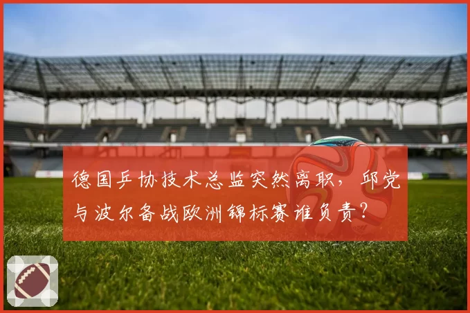 德国乒协技术总监突然离职,邱党与波尔备战欧洲锦标赛谁负责?