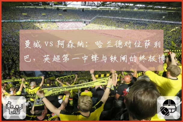 曼城 vs 阿森纳：哈兰德对位萨利巴，英超第一中锋与铁闸的终极博弈