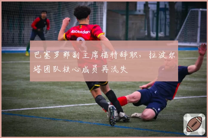 巴塞罗那副主席福特辞职,拉波尔塔团队核心成员再流失