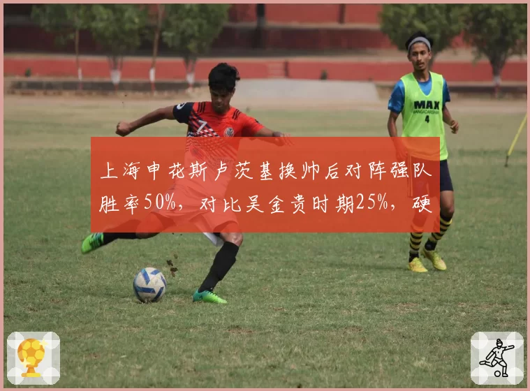 上海申花斯卢茨基换帅后对阵强队胜率50%,对比吴金贵时期25%,硬仗能力显著提升