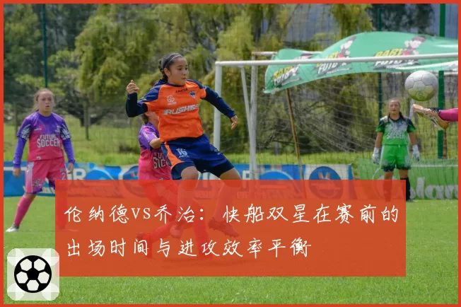 伦纳德vs乔治:快船双星在赛前的出场时间与进攻效率平衡