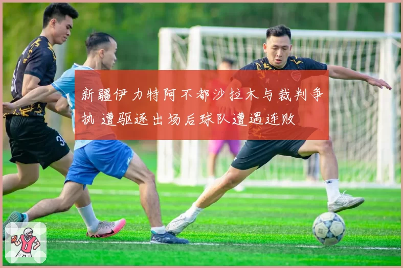 新疆伊力特阿不都沙拉木与裁判争执 遭驱逐出场后球队遭遇连败