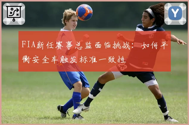 FIA新任赛事总监面临挑战：如何平衡安全车触发标准一致性