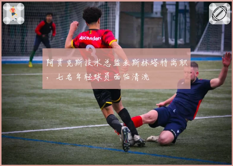 阿贾克斯技术总监米斯林塔特离职，七名年轻球员面临清洗