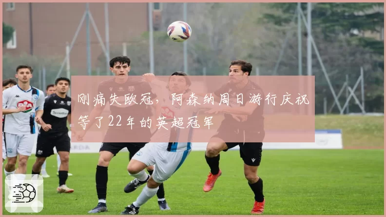 刚痛失欧冠，阿森纳周日游行庆祝等了22年的英超冠军
