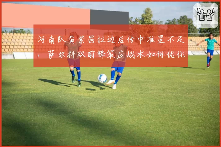 河南队黄紫昌拉边后传中准星不足，萨尔科双前锋策应战术如何优化？
