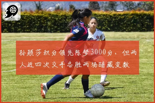 孙颖莎积分领先陈梦3000分,但两人近四次交手各胜两场暗藏变数