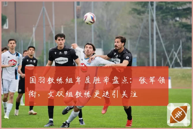 国羽教练组年度胜率盘点：张军领衔，女双组教练更迭引关注