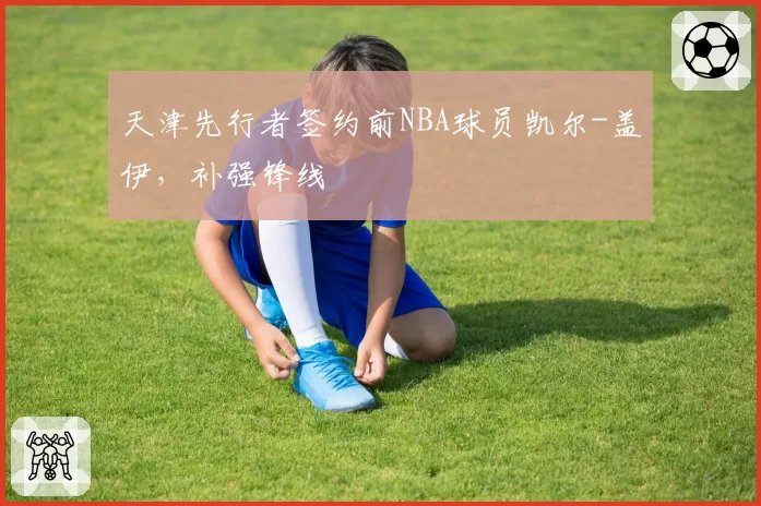 天津先行者签约前NBA球员凯尔-盖伊,补强锋线