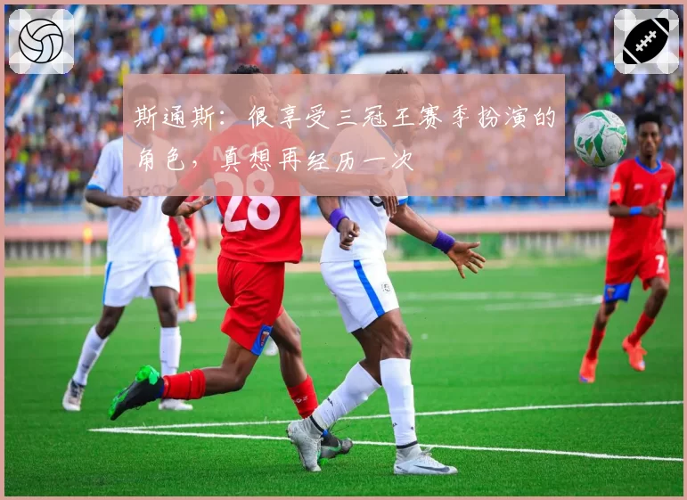 斯通斯:很享受三冠王赛季扮演的角色,真想再经历一次