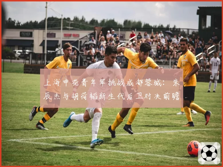 上海申花青年军挑战成都蓉城：朱辰杰与胡荷韬新生代后卫对决前瞻