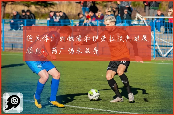德天体：利物浦和伊劳拉谈判进展顺利，药厂仍未放弃