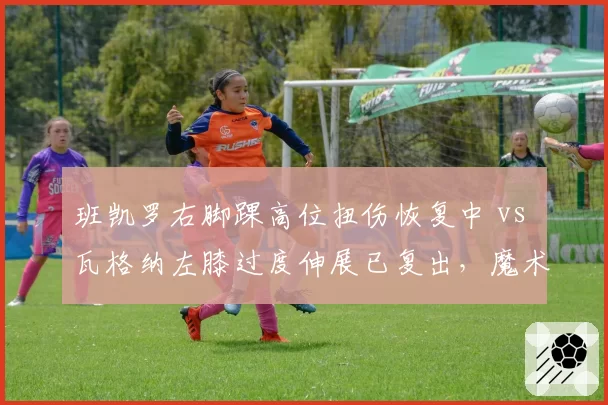 班凯罗右脚踝高位扭伤恢复中 vs 瓦格纳左膝过度伸展已复出,魔术双星伤病恢复节奏对比