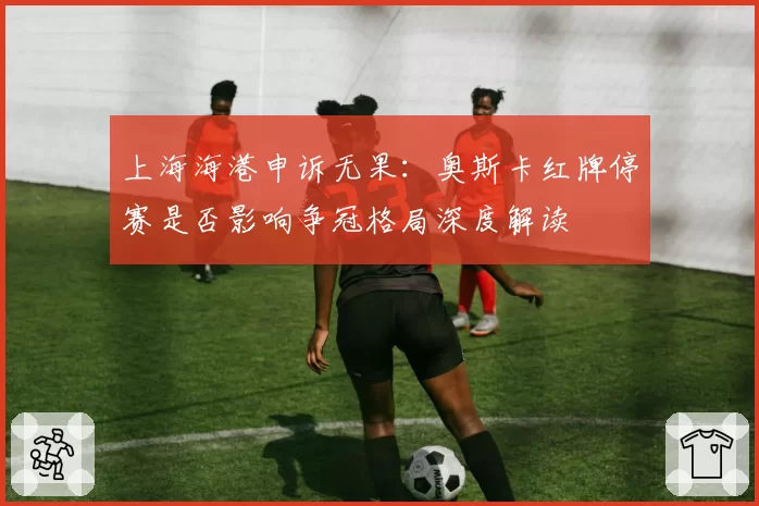 上海海港申诉无果:奥斯卡红牌停赛是否影响争冠格局深度解读