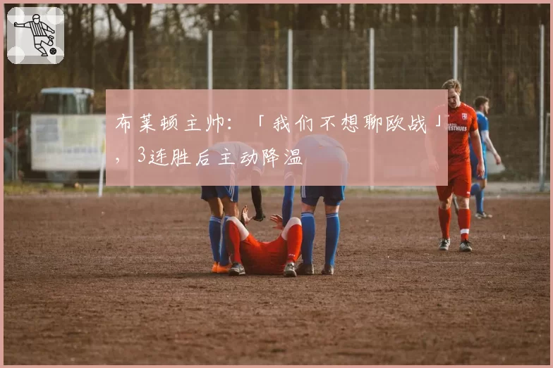 布莱顿主帅：「我们不想聊欧战」，3连胜后主动降温