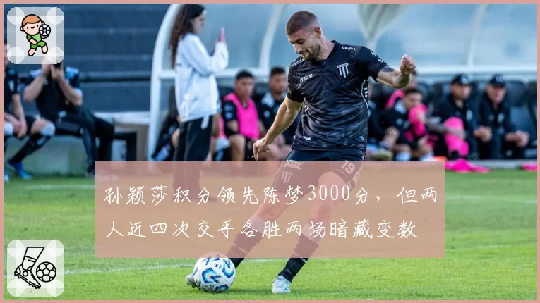 孙颖莎积分领先陈梦3000分,但两人近四次交手各胜两场暗藏变数
