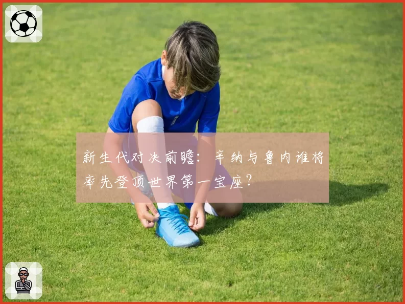 新生代对决前瞻:辛纳与鲁内谁将率先登顶世界第一宝座?