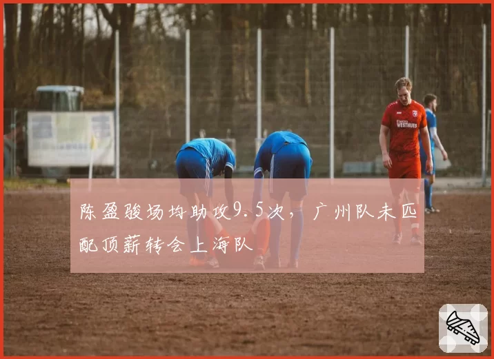 陈盈骏场均助攻9.5次,广州队未匹配顶薪转会上海队