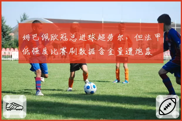 姆巴佩欧冠总进球超劳尔,但法甲低强度比赛刷数据含金量遭炮轰