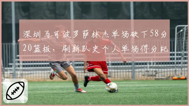 深圳马可波罗萨林杰单场砍下58分20篮板,刷新队史个人单场得分纪录