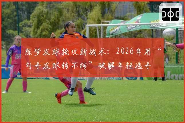 陈梦发球抢攻新战术:2026年用“勾手发球转不转”破解年轻选手