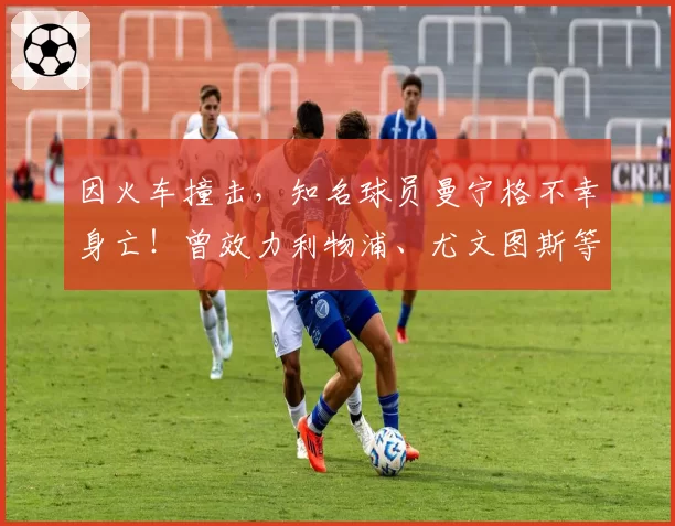 因火车撞击，知名球员曼宁格不幸身亡！曾效力利物浦、尤文图斯等球队