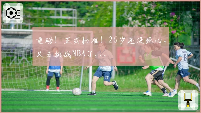 重磅！正式批准！26岁还没死心，又去挑战NBA了...