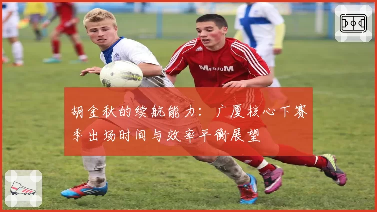 胡金秋的续航能力：广厦核心下赛季出场时间与效率平衡展望