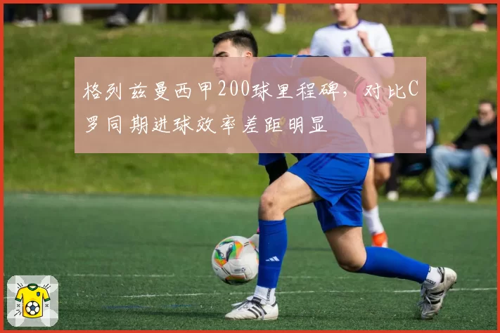 格列兹曼西甲200球里程碑,对比C罗同期进球效率差距明显