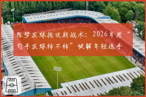 陈梦发球抢攻新战术:2026年用“勾手发球转不转”破解年轻选手