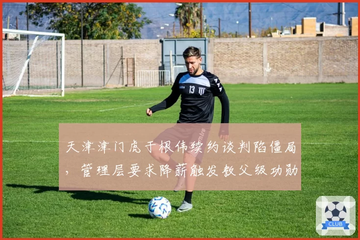 天津津门虎于根伟续约谈判陷僵局,管理层要求降薪触发教父级功勋去留争议