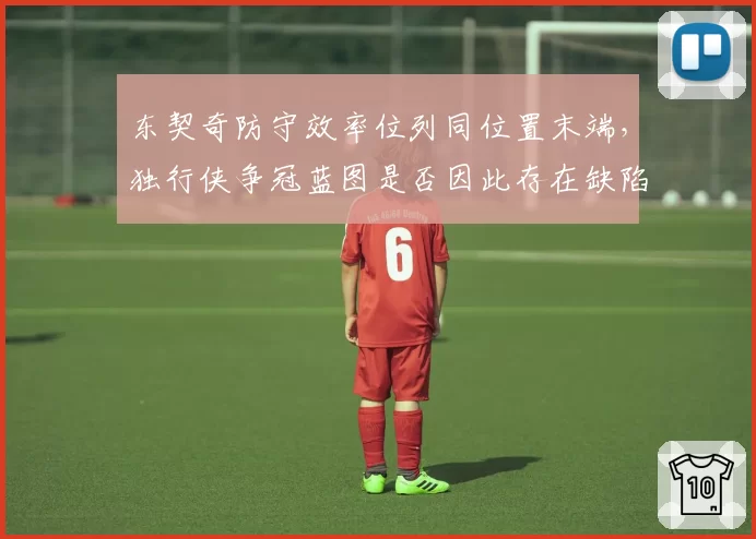 东契奇防守效率位列同位置末端,独行侠争冠蓝图是否因此存在缺陷?