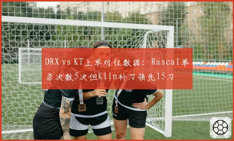 DRX vs KT上单对位数据：Rascal单杀次数5次但Kiin补刀领先15刀