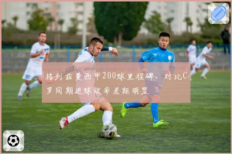 格列兹曼西甲200球里程碑,对比C罗同期进球效率差距明显