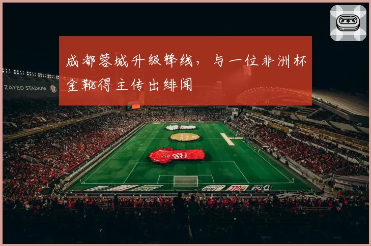 成都蓉城升级锋线，与一位非洲杯金靴得主传出绯闻