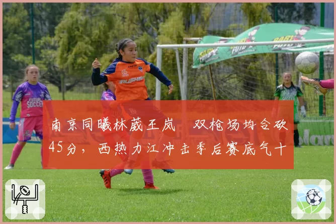 南京同曦林葳王岚嵚双枪场均合砍45分,西热力江冲击季后赛底气十足