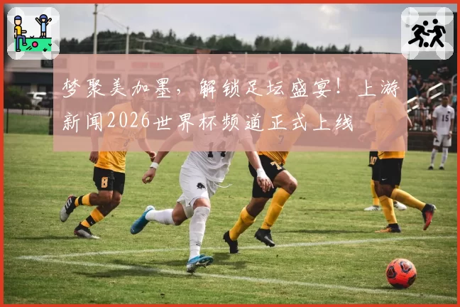 梦聚美加墨,解锁足坛盛宴!上游新闻2026世界杯频道正式上线