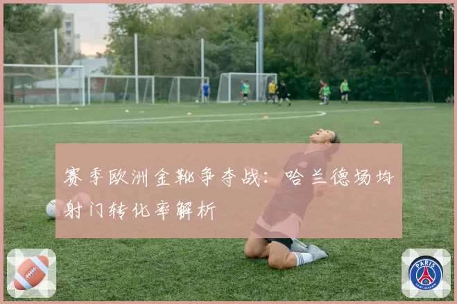 赛季欧洲金靴争夺战：哈兰德场均射门转化率解析