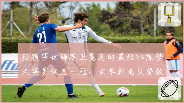 孙颖莎世锦赛卫冕用时最短vs陈梦大满贯仅差一冠,女单新老交替数据对比