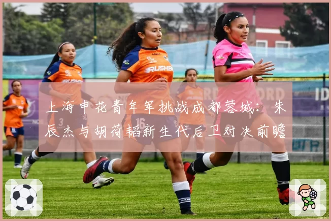 上海申花青年军挑战成都蓉城:朱辰杰与胡荷韬新生代后卫对决前瞻