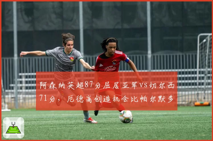 阿森纳英超87分屈居亚军vs切尔西71分,厄德高创造机会比帕尔默多23次