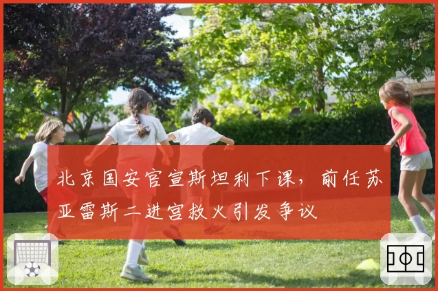 北京国安官宣斯坦利下课,前任苏亚雷斯二进宫救火引发争议