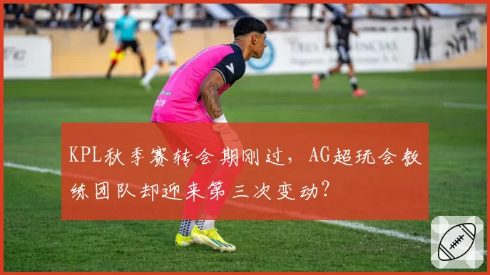 KPL秋季赛转会期刚过,AG超玩会教练团队却迎来第三次变动?