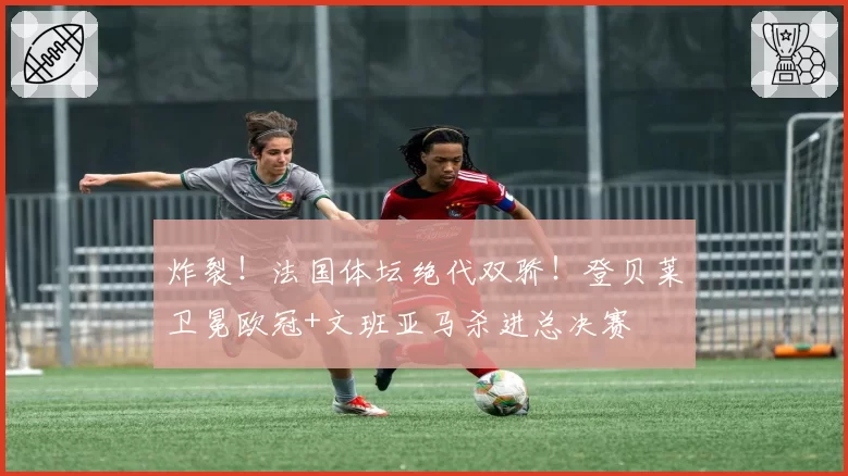 炸裂!法国体坛绝代双骄!登贝莱卫冕欧冠+文班亚马杀进总决赛