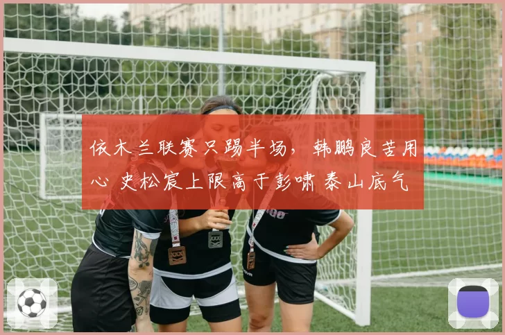 依木兰联赛只踢半场,韩鹏良苦用心 史松宸上限高于彭啸 泰山底气