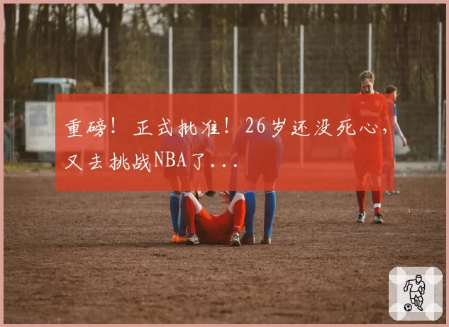 重磅!正式批准!26岁还没死心,又去挑战NBA了...