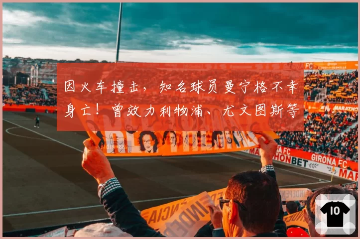 因火车撞击，知名球员曼宁格不幸身亡！曾效力利物浦、尤文图斯等球队