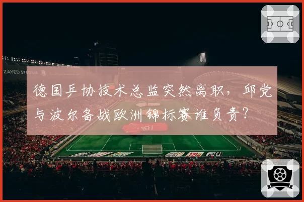 德国乒协技术总监突然离职,邱党与波尔备战欧洲锦标赛谁负责?