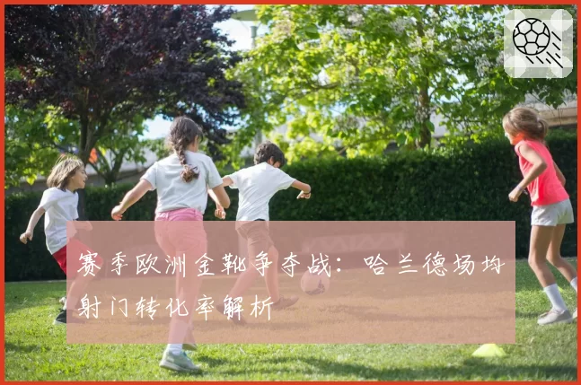 赛季欧洲金靴争夺战：哈兰德场均射门转化率解析