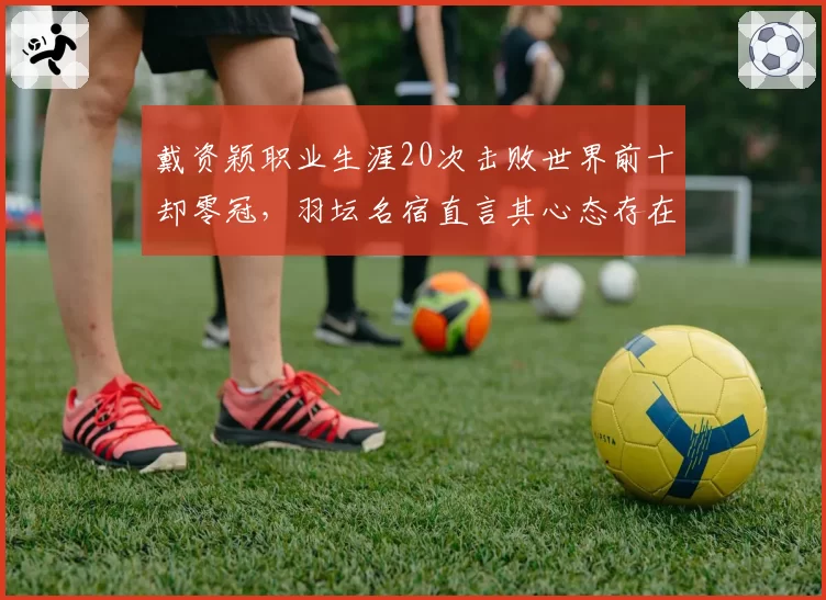 戴资颖职业生涯20次击败世界前十却零冠，羽坛名宿直言其心态存在致命缺陷
